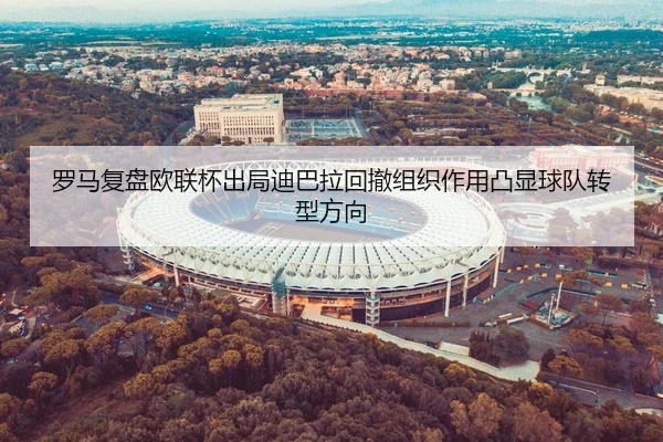 罗马复盘欧联杯出局迪巴拉回撤组织作用凸显球队转型方向