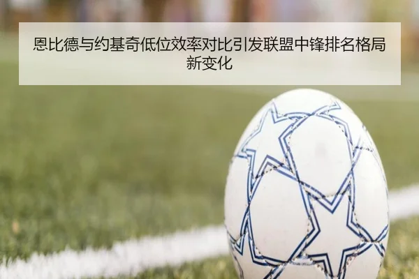 恩比德与约基奇低位效率对比引发联盟中锋排名格局新变化